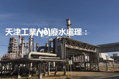 天津工業(yè)廢水處理：開啟綠色工業(yè)新紀(jì)元？